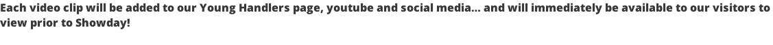 Each video clip will be added to our Young Handlers page, youtube and social media… and will immediately be available to our visitors to  view prior to Showday!